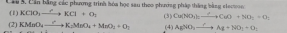 Cầu 5. Cần băng các phương trình hóa học sau theo phương pháp thăng bằng electron: 
(1) KClO_3xrightarrow t°KCl+O_2 (3) Cu(NO_3)_2to CuOCuO+NO_2+O_2 
(2) KMnO_4xrightarrow t°K_2MnO_4+MnO_2+O_2 (4) AgNO_3xrightarrow t°Ag+NO_2+O_2