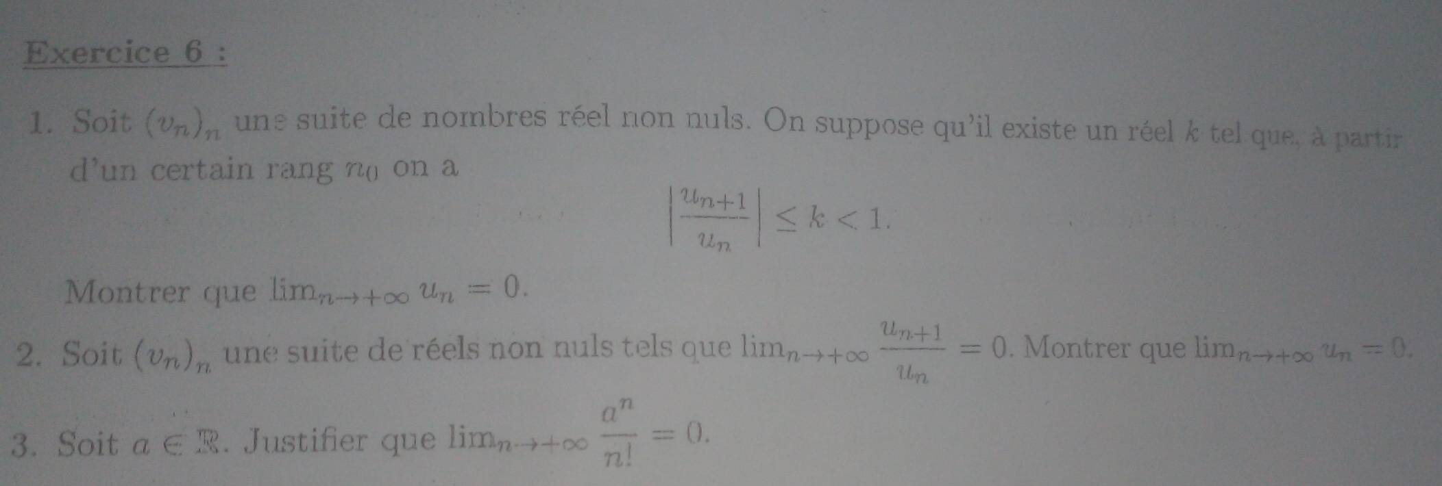 Soit (v_n)_n une suite de nombres réel non nuls. On suppose qu'il existe un réel k tel que, à partir 
d’un certain rang n( on a
|frac u_n+1u_n|≤ k<1</tex>. 
Montrer que lim_nto +∈fty u_n=0. 
2. Soit (upsilon _n)_n une suite de réels non nuls tels que lim_nto +∈fty frac u_n+1u_n=0. Montrer que lim_nto +∈fty u_n=0. 
3. Soit a∈ R. Justifier que lim_nto +∈fty  a^n/n! =0.