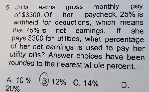 Julia earns gross monthly pay
of $3300. Of her paycheck, 25% is
withheld for deductions, which means
that 75% is net earnings. If she
pays $300 for utilities, what percentage
of her net earnings is used to pay her .
utility bills? Answer choices have been
rounded to the nearest whole percent.
A. 10 % B 12% C. 14% D.
20%