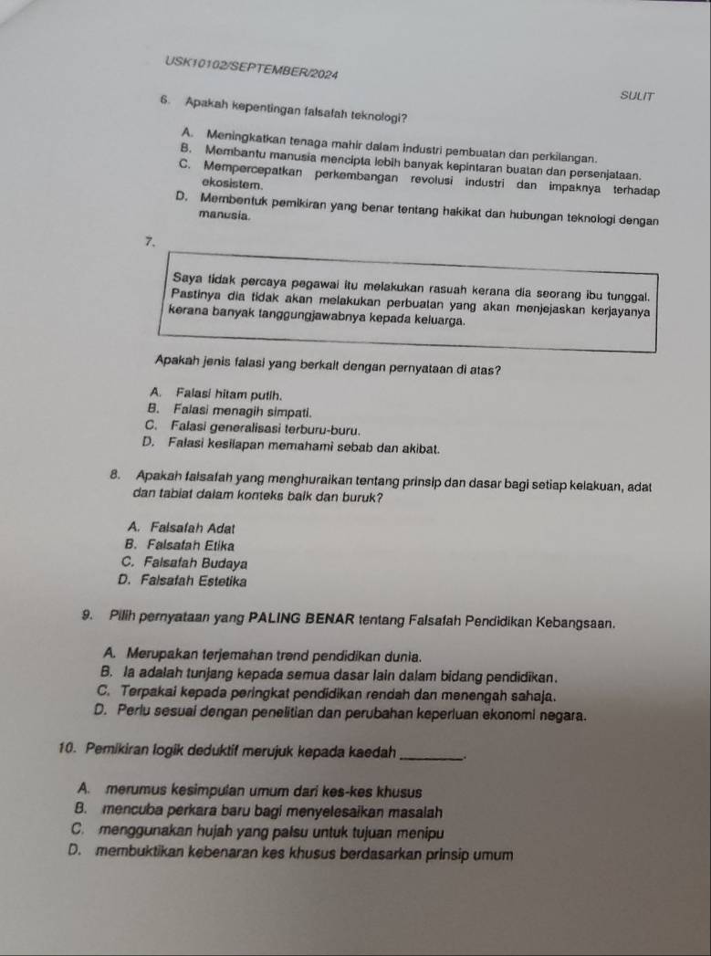 USK10102/SEPTEMBER/2024
SULIT
6. Apakah kepentingan falsafah teknologi?
A. Meningkatkan tenaga mahir dalam industri pembuatan dan perkilangan.
B. Membantu manusia mencipta lebih banyak kepintaran buatan dan persenjataan.
C. Mempercepatkan perkembangan revolusi industri dan impaknya terhadap
ekosistem.
D. Membentuk pemikiran yang benar tentang hakikat dan hubungan teknologi dengan
manusia.
7.
Saya tidak percaya pegawai itu melakukan rasuah kerana dia seorang ibu tunggal.
Pastinya dia tidak akan melakukan perbualan yang akan menjejaskan kerjayanya
kerana banyak tanggungjawabnya kepada keluarga.
Apakah jenis falasi yang berkait dengan pernyataan di atas?
A. Falasi hitam putih.
B. Falasi menagih simpati.
C. Falasi generalisasi terburu-buru.
D. Falasi kesilapan memahami sebab dan akibat.
8. Apakah falsafah yang menghuraikan tentang prinsip dan dasar bagi setiap kelakuan, adat
dan tabiat dalam konteks balk dan buruk?
A. Falsafah Adat
B. Falsafah Etika
C. Falsafah Budaya
D. Falsafah Estetika
9. Pilih pernyataan yang PALING BENAR tentang Falsafah Pendidikan Kebangsaan.
A. Merupakan terjemahan trend pendidikan dunia.
B. Ia adalah tunjang kepada semua dasar lain dalam bidang pendidikan.
C. Terpakai kepada peringkat pendidikan rendah dan menengah sahaja.
D. Perlu sesual dengan penelitian dan perubahan keperluan ekonomi negara.
10. Pemikiran logik deduktif merujuk kepada kaedah_
A. merumus kesimpulan umum dari kes-kes khusus
B. mencuba perkara baru bagi menyelesaikan masalah
C. menggunakan hujah yang palsu untuk tujuan menipu
D. membuktikan kebenaran kes khusus berdasarkan prinsip umum