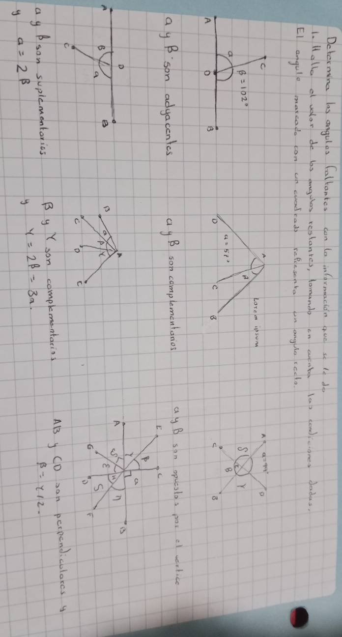Dcterming las angules Caltantes can (a infornuacion aue se te do
1. Halla d vdor de bs angules restanres, tomando en wvente (a) condicones dadas,
EI angule marcado can un cuadrads reflesenta on angulo redo
A
A
Lorem ipsum
B
S Y
i
B
o
B C
ay B:son adgacentes ag B son complementanios ay B son opuestos poi cl wertice
A
B a p X
C o C
ag Bson supicmentorics B y Y son complementarios AB y CD an perpendicolarcs y
y=2beta =3a
beta =y/2.
y a=2beta