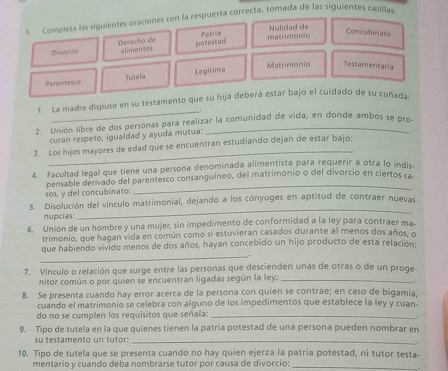 Completa las siguientes oraciones con la respuesta correcta, tomada de las siguientes casillas.
Patria Nulidad de
Divorcio Derecho de potestad matrimonio
Concubinato
alimentos
Parentesco Tutela Legítima Matrimonio Testamentaria
1. La madre dispuso en su testamento que su hija deberá estar bajo el cuidado de su cuñada:
_.
2. Unión libre de dos personas para realizar la comunidad de vida, en donde ambos se pro-
curan respeto, igualdad y ayuda mutua:
.
3. Los hijos mayores de edad que se encuentran estudiando dejan de estar bajo:
_.
4. Facultad legal que tiene una persona denominada alimentista para requerir a otra lo indis-
pensable derivado del parentesco consanguíneo, del matrimonio o del divorcio en ciertos ca-
sos, y del concubinato:
_
_
5. Disolución del vínculo matrimonial, dejando a los cónyuges en aptitud de contraer nuevas
nupcias: .
6. Unión de un hombre y una mujer, sin impedimento de conformidad a la ley para contraer ma-
trimonio, que hagan vida en común como si estuvieran casados durante al menos dos años, o
que habiendo vivido menos de dos años, hayan concebido un hijo producto de esta relación:
_.
7. Vínculo o relación que surge entre las personas que descienden unas de otras o de un proge-
nitor común o por quien se encuentran ligadas según la ley:_
;
8. Se presenta cuando hay error acerca de la persona con quien se contrae; en caso de bigamia,
cuando el matrimonio se celebra con alguno de los impedimentos que establece la ley y cuan-
do no se cumplen los requisitos que señala:_
9. Tipo de tutela en la que quienes tienen la patria potestad de una persona pueden nombrar en
su testamento un tutor:_
.
10. Tipo de tutela que se presenta cuando no hay quien ejerza la patria potestad, ni tutor testa-
mentario y cuando deba nombrarse tutor por causa de divorcio:_
.