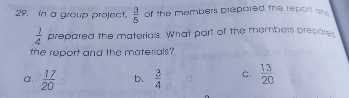 In a group project,  3/5  of the members prepared the report and
 1/4  prepared the materials. What part of the members prepared
the report and the materials?
a.  17/20   3/4 
b.
C.  13/20 