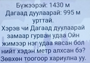 Бγжээрэй: 1430 м 
Дагаад дуулаарай: 995 м 
уpттай. 
Χэрэв чи Дагаад дуулаарай 
замаар гурван удаа Ойн 
жимээр нэг удаа явсан бол 
нийт хэдэн метр алхсан бэ? 
Зθвхен тоогоор хариулна уу.