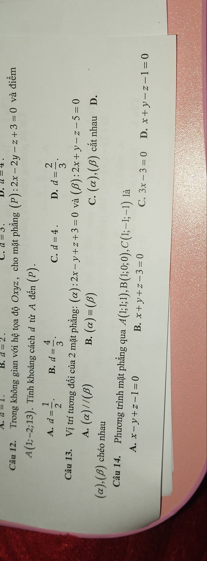 A. a=1. B. d=2. C. a=3. D. a=4. 
Câu 12. Trong không gian với hệ tọa độ Oxyz , cho mặt phẳng (P):2x-2y-z+3=0 và điểm
A(1;-2;13). Tính khoảng cách đ từ A đến (P).
A. d= 1/2 . B. d= 4/3 .
C. d=4. D. d= 2/3 . 
Câu 13. Vi trí tương đối của 2 mặt phẳng: (alpha ):2x-y+z+3=0 và (beta ):2x+y-z-5=0
A. (alpha )//(beta )
B. (alpha )equiv (beta )
C. (alpha ),(beta ) cắt nhau ₹D.
(α),(β) chéo nhau
Câu 14. Phương trình mặt phẳng qua A(1;1;1), B(1;0;0), C(1;-1;-1) là
A. x-y+z-1=0
B. x+y+z-3=0
C. 3x-3=0 D. x+y-z-1=0