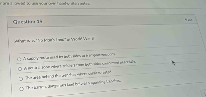 are allowed to use your own handwritten notes.
Question 19 4 pts
What was "No Man's Land" in World War I?
A supply route used by both sides to transport weapons.
A neutral zone where soldiers from both sides could meet peacefully.
The area behind the trenches where soldiers rested.
The barren, dangerous land between opposing trenches.