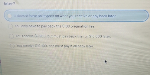 later?
it doesn't have an impact on what you receive or pay back later.
You only have to pay back the $100 origination fee.
You receive $9,900, but must pay back the full $10,000 later.
You receive $10,100, and must pay it all back later.