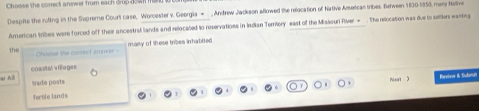 Choose the correct answer from each drop down mend i e
Despite the ruling in the Supreme Court case, Worcester v. Georgia - , Andrew Jackson allowed the relocation of Native American tribes. Between 1830-1850, many Native
American tribes were forced off their ancestral lands and relocated to reservations in Indian Territory east of the Missouri River → . The relocation was due to settlers wanting
the Choose the correct answer -- many of these tribes inhabited.
coastal villages
as All trade posts
fertile lands 9 Neut 
Revew & Submit
7 3 4 6 6