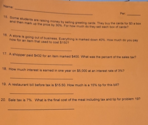 Name 
Per._ 
15. Some students are raising money by selling greeting cards. They buy the cards for $3 a box 
_ 
and then mark up the price by 30%. For how much do they sell each box of cards? 
16. A store is going out of business. Everything is marked down 40%. How much do you pay 
now for an item that used to cost $150? 
_ 
17. A shopper paid $432 for an item marked $400. What was the percent of the sales tax? 
_ 
18. How much interest is earned in one year on $5,000 at an interest rate of 3%? 
_ 
19. A restaurant bill before tax is $15.50. How much is a 15% tip for this bill? 
_ 
20. Sale tax is 7%. What is the final cost of the meal including tax and tip for problem 19? 
_