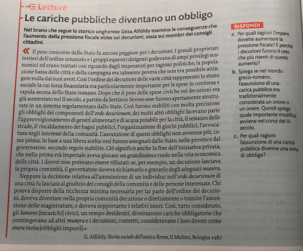 → Letture
- Le cariche pubbliche diventano un obbligo
Nel brano che segue lo storico ungherese Géza Alföldy esamina le conseguenze che RISPONDI
l'aumento della pressione fiscale ebbe sui decurioni, ossia sui membri dei consigli a. Per quali ragioni l’impero
dovette aumentare la
cittadini. pressione fiscale? E perché
Il peso crescente dello Stato fu ancora peggiore per i decurioni. I grandi proprietari i decurioni furono il ceto
terrieri dell’ordine senatorio e i gruppi equestri dirigenti godevano di ampi privilegi eco che più risentì di questo
nomici ed erano trattati con riguardo dagli imperatori per ragioni politiche; la popola-
zione bassa delle città e della campagna era talmente povera che non era possibile attin- aumento?
gere nulla dai suoi averi. Così l’ordine dei decurioni delle varie città rappresentò lo strato b. Spiega se nel mondo
greco-romano,
sociale la cui forza finanziaria era particolarmente importante per le spese in continua e l'assunzione di una
rapida ascesa dello Stato romano. Dopo che il peso delle spese civiche sui decurioni era carica pubblica era
già aumentato nel II secolo, a partire da Settimio Severo esse furono apertamente struttu- tradizionalmente
rate in un sistema regolamentato dallo Stato. Così furono stabiliti con molta precisione considerata un onore o
gli obblighi dei componenti dell'ordo decurionum, dei molti altri obblighi facevano parte un onere. Quindi spiega
l’approvvigionamento di generi alimentari e di acqua potabile per la città, il restauro delle quale importante modifica
strade, il riscaldamento dei bagni pubblici, l’organizzazione di giochi pubblici, l’avvoca- avviene nel corso del III
secolo.
tura negli interessi della comunita. L'assunzione di questi obblighi non avvenne più, co-
me prima, in base a una libera scelta: essi furono assegnati dallo Stato, nelle province dal c. Per quali ragioni
l'assunzione di una carica
governatore, secondo regole stabilite. Ciò significò anche la fine dell’iniziativa privata, pubblica divenne una sorta
che nella prima età imperiale aveva giocato un grandissimo ruolo nella vita economica di obbligo?
delle città. I doveri non potevano essere rifiutati: se, per esempio, un decurione lasciava
la propria comunità, il governatore doveva richiamarlo e gravarlo degli adeguati munera.
Neppure la decisione relativa all’ammissione di un individuo nell’ørdø decurionum di
una città fu lasciata al giudizio dei consigli della comunità e delle persone interessate. Chi
poteva disporre della ricchezza minima necessaria per far parte dell’ordine dei decurio-
ni, doveva diventare nella propria comunità decurione o direttamente o tramite l’assun-
zione delle magistrature, e doveva sopportarne i relativi oneri. Così, tutto considerato,
gli honores [incarichi] civici, un tempo desiderati, diventarono cariche obbligatorie che
costringevano ad altri munera e i decurioni, costretti, consideravano i loro doveri come
onera invita [obblighi imposti].»
G. Alföldy, Storia sociale dell’antica Roma, Il Mulino, Bologna 1987