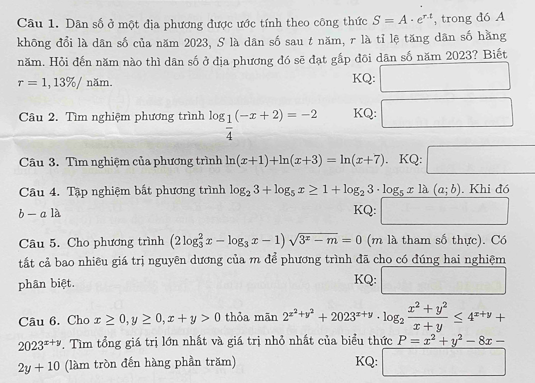 Dân số ở một địa phương được ước tính theo công thức S=A· e^(r.t) , trong đó A
không đổi là dân số của năm 2023, S là dân số sau t năm, r là tỉ lệ tăng dân số hằng
năm. Hỏi đến năm nào thì dân số ở địa phương đó sẽ đạt gấp đôi dân số năm 2023? Biết
r=1,13% /nam
KQ: □
Câu 2. Tìm nghiệm phương trình log _ 1/4 (-x+2)=-2 KQ: □
Câu 3. Tìm nghiệm của phương trình ln (x+1)+ln (x+3)=ln (x+7). KQ: □
Câu 4. Tập nghiệm bất phương trình log _23+log _5x≥ 1+log _23· log _5x1lambda (a;b). Khi đó
b a là
KQ: □
□ 
Câu 5. Cho phương trình (2log _3^(2x-log _3)x-1)sqrt(3^x-m)=0 (m là tham số thực). Có
tất cả bao nhiêu giá trị nguyên dương của m để phương trình đã cho có đúng hai nghiệm
phân biệt.
KQ: □
Câu 6. Cho x≥ 0,y≥ 0,x+y>0 thỏa mãn 2^(x^2)+y^2+2023^(x+y)· log _2 (x^2+y^2)/x+y ≤ 4^(x+y)+
2023^(x+y). Tìm tổng giá trị lớn nhất và giá trị nhỏ nhất của biểu thức P=x^2+y^2-8x-
2y+10 (làm tròn đến hàng phần trăm) KQ: □