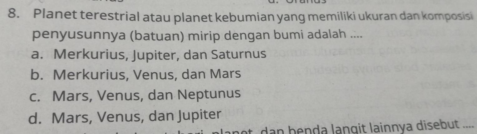 Planet terestrial atau planet kebumian yang memiliki ukuran dan komposisi
penyusunnya (batuan) mirip dengan bumi adalah ....
a. Merkurius, Jupiter, dan Saturnus
b. Merkurius, Venus, dan Mars
c. Mars, Venus, dan Neptunus
d. Mars, Venus, dan Jupiter
o d n benda langit lainnya disebut ....