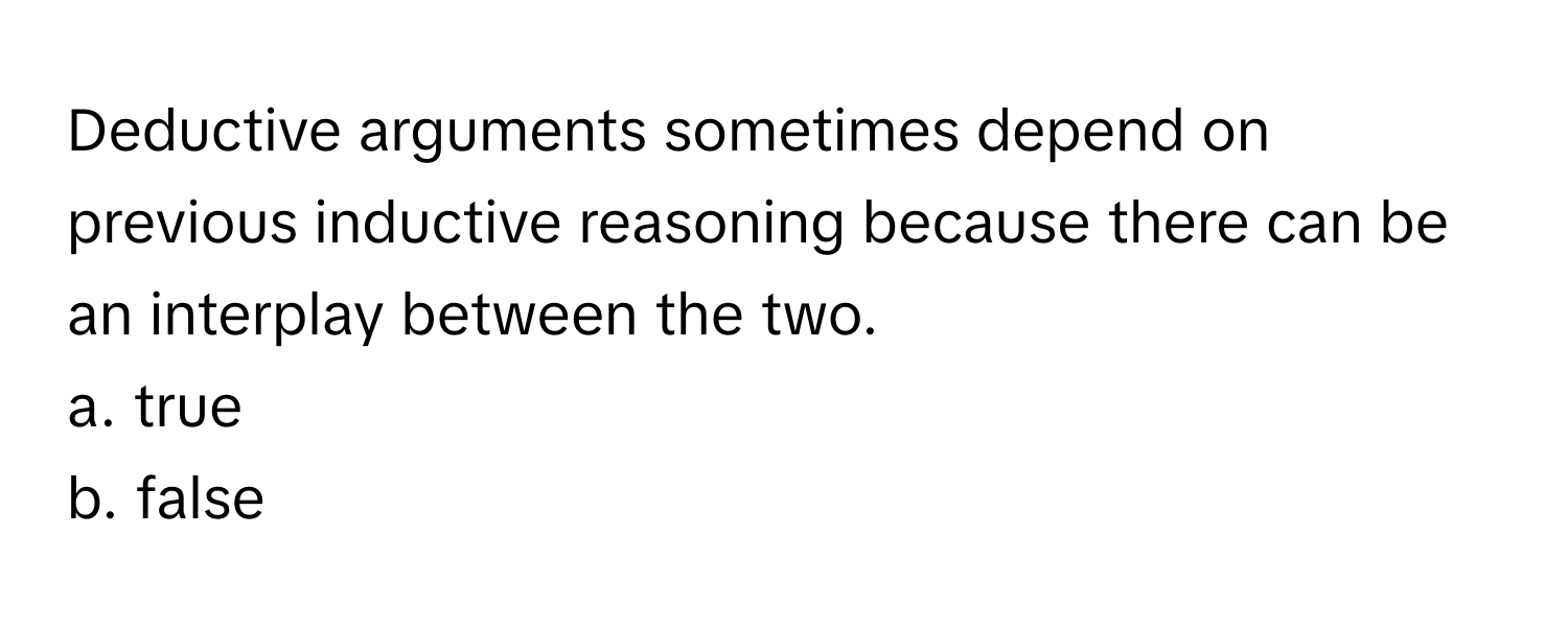 Deductive arguments sometimes depend on previous inductive reasoning because there can be an interplay between the two. 
a. true
b. false