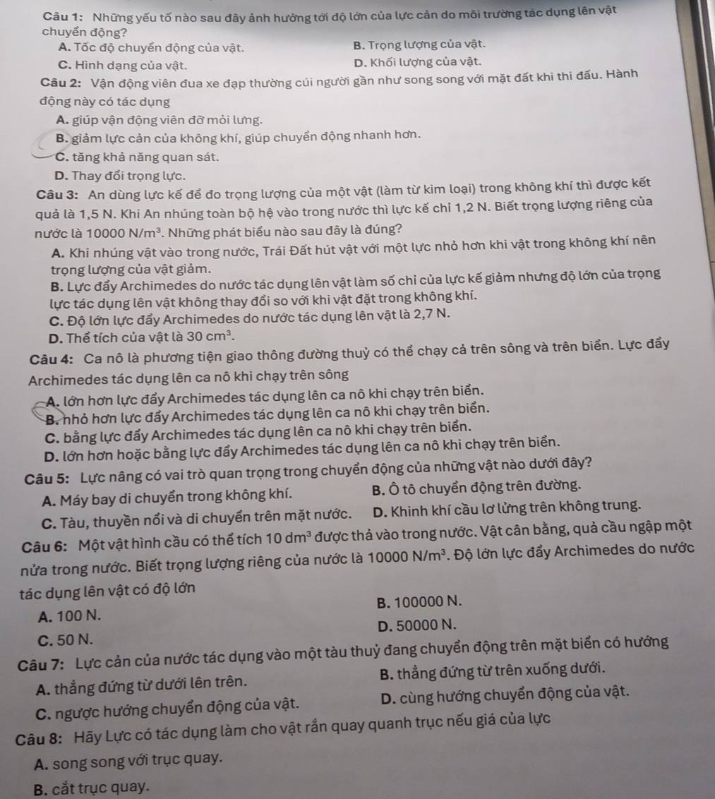 Những yếu tố nào sau đây ảnh hưởng tới độ lớn của lực cản do môi trường tác dụng lên vật
chuyển động?
A. Tốc độ chuyển động của vật. B. Trọng lượng của vật.
C. Hình dạng của vật. D. Khối lượng của vật.
Câu 2: Vận động viên đua xe đạp thường cúi người gần như song song với mặt đất khi thi đấu. Hành
động này có tác dụng
A. giúp vận động viên đỡ mỏi lưng.
B. giảm lực cản của không khí, giúp chuyển động nhanh hơn.
C. tăng khả năng quan sát.
D. Thay đổi trọng lực.
Câu 3: An dùng lực kế để đo trọng lượng của một vật (làm từ kim loại) trong không khí thì được kết
quả là 1,5 N. Khi An nhúng toàn bộ hệ vào trong nước thì lực kế chỉ 1,2 N. Biết trọng lượng riêng của
nước là 10000N/m^3. Những phát biểu nào sau đây là đúng?
A. Khi nhúng vật vào trong nước, Trái Đất hút vật với một lực nhỏ hơn khi vật trong không khí nên
trọng lượng của vật giảm.
B. Lực đẩy Archimedes do nước tác dụng lên vật làm số chi của lực kế giảm nhưng độ lớn của trọng
lực tác dụng lên vật không thay đổi so với khi vật đặt trong không khí.
C. Độ lớn lực đẩy Archimedes do nước tác dụng lên vật là 2,7 N.
D. Thể tích của vật là 30cm^3.
Câu 4: Ca nô là phương tiện giao thông đường thuỷ có thể chạy cả trên sông và trên biển. Lực đẩy
Archimedes tác dụng lên ca nô khi chạy trên sông
A. lớn hơn lực đẩy Archimedes tác dụng lên ca nô khi chạy trên biển.
B. nhỏ hơn lực đẩy Archimedes tác dụng lên ca nô khi chạy trên biển.
C. bằng lực đẩy Archimedes tác dụng lên ca nô khi chạy trên biển.
D. lớn hơn hoặc bằng lực đẩy Archimedes tác dụng lên ca nô khi chạy trên biển.
Câu 5: Lực nâng có vai trò quan trọng trong chuyển động của những vật nào dưới đây?
A. Máy bay di chuyển trong không khí. B. Ô tô chuyển động trên đường.
C. Tàu, thuyền nổi và di chuyển trên mặt nước. D. Khinh khí cầu lơ lửng trên không trung.
Câu 6: Một vật hình cầu có thể tích 10dm^3 được thả vào trong nước. Vật cân bằng, quả cầu ngập một
nửa trong nước. Biết trọng lượng riêng của nước là 10000N/m^3. Độ lớn lực đẩy Archimedes do nước
tác dụng lên vật có độ lớn
A. 100 N. B. 100000 N.
C. 50 N. D. 50000 N.
Câu 7: Lực cản của nước tác dụng vào một tàu thuỷ đang chuyển động trên mặt biển có hướng
A. thẳng đứng từ dưới lên trên. B. thẳng đứng từ trên xuống dưới.
C. ngược hướng chuyển động của vật.  D. cùng hướng chuyển động của vật.
Câu 8: Hãy Lực có tác dụng làm cho vật rắn quay quanh trục nếu giá của lực
A. song song với trục quay.
B. cắt trục quay.