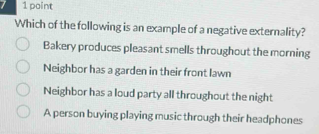 Which of the following is an example of a negative externality?
Bakery produces pleasant smells throughout the morning
Neighbor has a garden in their front lawn
Neighbor has a loud party all throughout the night
A person buying playing music through their headphones