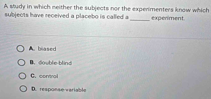 A study in which neither the subjects nor the experimenters know which
subjects have received a placebo is called a _experiment.
A. biased
B. double-blind
C. control
D. response variable