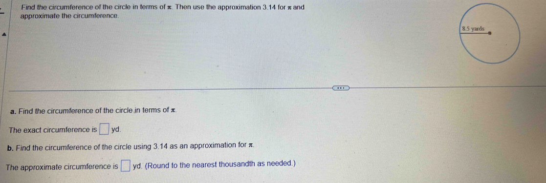 Find the circumference of the circle in terms of π. Then use the approximation 3.14 for π and 
approximate the circumference 
a. Find the circumference of the circle in terms of π
The exact circumference is □ yd. 
b. Find the circumference of the circle using 3.14 as an approximation for π
The approximate circumference is □ yd (Round to the nearest thousandth as needed.)