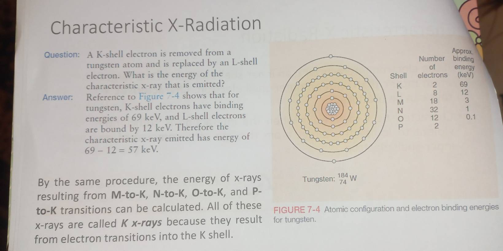 Characteristic X -Radiation 
Question: A K -shell electron is removed from a 
Approx 
tungsten atom and is replaced by an L -shellNumber binding 
of energy 
Shell electrons 
electron. What is the energy of the (keV) 
characteristic x -ray that is emitted? 2 69
K
Answer: Reference to Figure 7-4 shows that for
L 8 12
tungsten, K -shell electrons have bindingM 18
energies of 69 keV, and L -shell electrons N 32 1
12 0.1
are bound by 12 keV. Therefore the P 2
characteristic x -ray emitted has energy of
69-12=57keV. 
By the same procedure, the energy of x -rays Tungsten: _(74)^(184)W
resulting from M -to- K, N -to- K, O-to- K, and P - 
to- K transitions can be calculated. All of these FIGURE 7-4 Atomic configuration and electron binding energies
x -rays are called K x -rays because they result for tungsten. 
from electron transitions into the K shell.