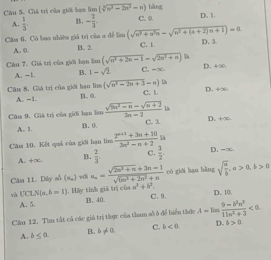 Giá trị của giới hạn limlimits (sqrt[3](n^3-2n^2)-n) bǎng
A.  1/3 . - 2/3 . C. 0. D. 1.
B.
Câu 6. Có bao nhiêu giá trị của α để limlimits (sqrt(n^2+a^2n)-sqrt(n^2+(a+2)n+1))=0.
A. 0. B. 2. C. 1. D. 3.
Câu 7. Giá trị của giới hạn limlimits (sqrt(n^2+2n-1)-sqrt(2n^2+n)) là
D. +∞.
B. 1-sqrt(2).
A. −1. C. -∞.
Câu 8. Giá trị của giới hạn limlimits (sqrt(n^2-2n+3)-n) là
A. −1. B. 0. C. 1.
D. +∞.
Câu 9. Giá trị của giới hạn lim  (sqrt(9n^2-n)-sqrt(n+2))/3n-2  là
C. 3. D. +∞.
A. 1. B. 0.
Câu 10. Kết quả của giới hạn limlimits  (2^(n+1)+3n+10)/3n^2-n+2 la
C.  3/2 . D. -∞.
A. +∞.
B.  2/3 .
Câu 11. Dãy số (u_n) với u_n= (sqrt(2n^3+n)+3n-1)/sqrt(6n^3+2n^2)+n  có giới hạn bằng sqrt(frac a)b,a>0,b>0
và ƯCL N(a,b=1). Hãy tính giá trị của a^2+b^2.
A. 5. B. 40. C. 9.
D. 10.
Câu 12. Tìm tất cả các giá trị thực của tham số b để biểu thức A=limlimits  (9-b^2n^2)/11n^2+3 <0.
D. b>0.
A. b≤ 0.
B. b!= 0.
C. b<0.