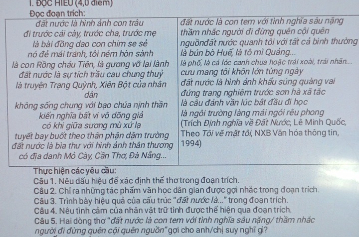 ĐộC HIEU (4,0 điểm) 
ng 
.. 
Câu 1. Nêu dấu hiệu để xác định thể thơ trong đoạn trích. 
Câu 2. Chỉ ra những tác phẩm văn học dân gian được gợi nhắc trong đoạn trích. 
Câu 3. Trình bày hiệu quả của cấu trúc "đất nước là..." trong đoạn trích. 
Câu 4. Nêu tình cảm của nhân vật trữ tình được thể hiện qua đoạn trích. 
Câu 5. Hai dòng thơ "đất nước là con tem với tình nghĩa sâu nặng/ thầm nhắc 
người đi đừng quên cội quên nguồn"gợi cho anh/chị suy nghĩ gì?