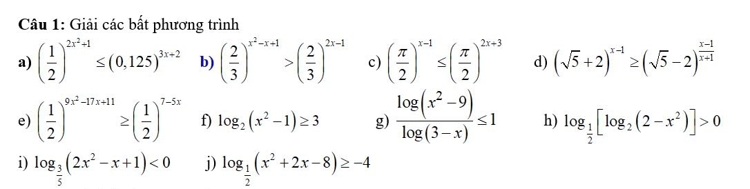 Giải các bất phương trình 
a) ( 1/2 )^2x^2+1≤ (0,125)^3x+2 b) ( 2/3 )^x^2-x+1>( 2/3 )^2x-1 c) ( π /2 )^x-1≤ ( π /2 )^2x+3 d) (sqrt(5)+2)^x-1≥ (sqrt(5)-2)^ (x-1)/x+1 
e) ( 1/2 )^9x^2-17x+11≥ ( 1/2 )^7-5x f) log _2(x^2-1)≥ 3 g)  (log (x^2-9))/log (3-x) ≤ 1 h) log _ 1/2 [log _2(2-x^2)]>0
i) log _ 3/5 (2x^2-x+1)<0</tex> j) log _ 1/2 (x^2+2x-8)≥ -4