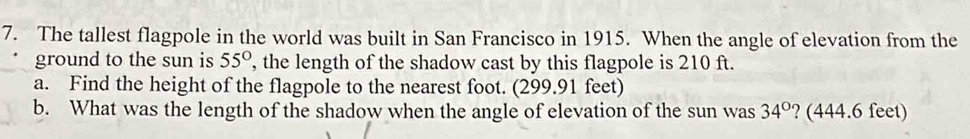 The tallest flagpole in the world was built in San Francisco in 1915. When the angle of elevation from the 
ground to the sun is 55° , the length of the shadow cast by this flagpole is 210 ft. 
a. Find the height of the flagpole to the nearest foot. (299.91 feet) 
b. What was the length of the shadow when the angle of elevation of the sun was 34° ? (444.6 feet)