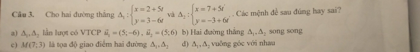 Cho hai đường thắng Delta _1:beginarrayl x=2+5t y=3-6tendarray. và Delta _2:beginarrayl x=7+5t' y=-3+6t'endarray.. Các mệnh đề sau đúng hay sai?
a) △ _1, △ _2 lần lượt có VTCP vector u_1=(5;-6), vector u_2=(5;6) b) Hai đường thắng △ _1, △ _2 song song
c) M(7;3) là tọa độ giao điểm hai đường △ _1, △ _2 d) △ _1, △ _2 vuông góc với nhau