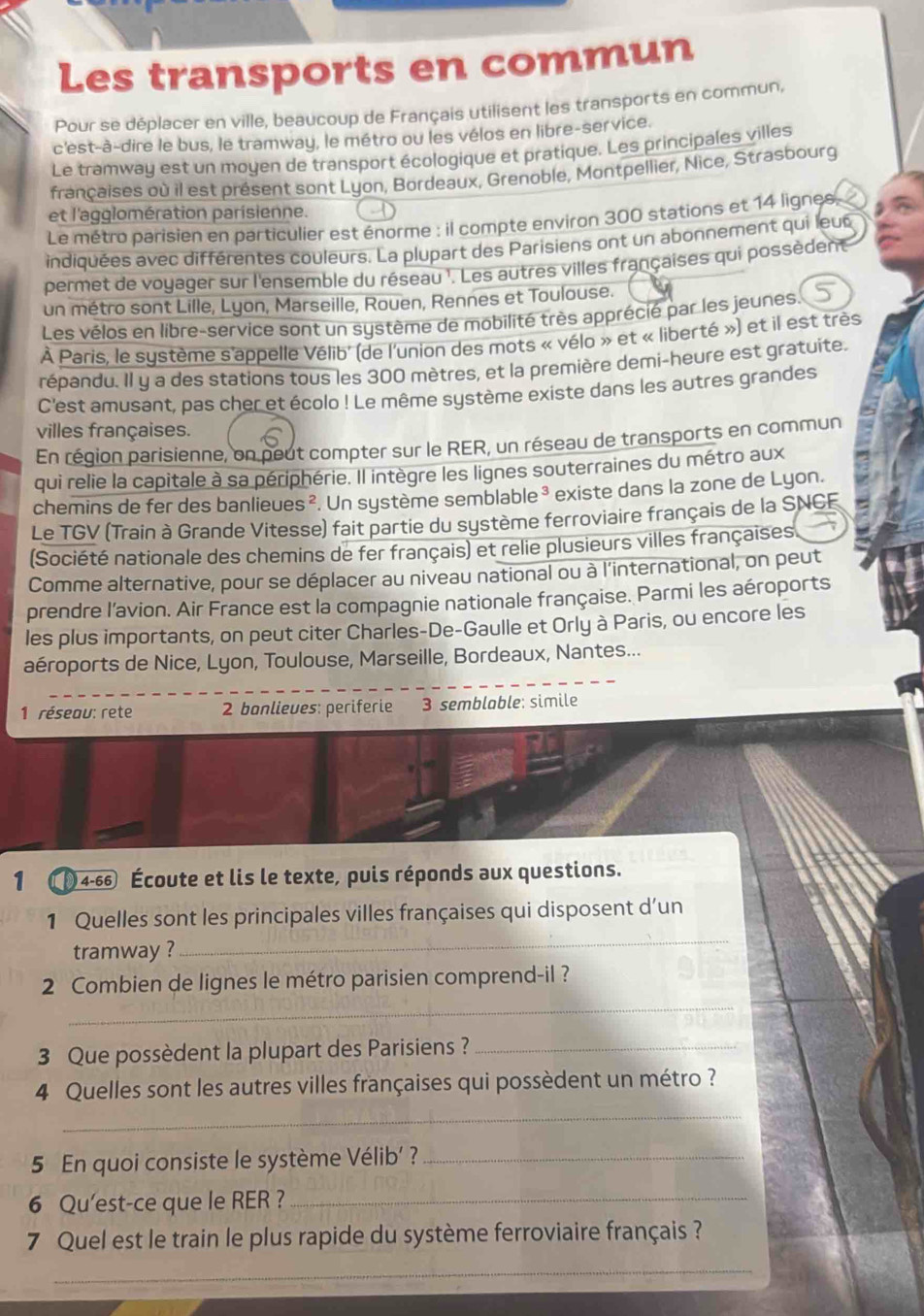 Les transports en commun
Pour se déplacer en ville, beaucoup de Français utilisent les transports en commun,
c'est-à-dire le bus, le tramway, le métro ou les vélos en libre-service.
Le tramway est un moyen de transport écologique et pratique. Les principales villes
françaises où il est présent sont Lyon, Bordeaux, Grenoble, Montpellier, Nice, Strasbourg
et l'agglomération parisienne. D
Le métro parisien en particulier est énorme : il compte environ 300 stations et 14 lignes
indiquées avec différentes couleurs. La plupart des Parisiens ont un abonnement qui leus
permet de voyager sur l'ensemble du réseau '. Les autres villes françaises qui possèdent
un métro sont Lille, Lyon, Marseille, Rouen, Rennes et Toulouse.
Les vélos en libre-service sont un système de mobilité très apprécié par les jeunes.
À Paris, le système s'appelle Vélib' (de l'union des mots « vélo » et « liberté ») et il est très
répandu. Il y a des stations tous les 300 mètres, et la première demi-heure est gratuite.
C'est amusant, pas cher et écolo ! Le même système existe dans les autres grandes
villes françaises.
En région parisienne, on peut compter sur le RER, un réseau de transports en commun
qui relie la capitale à sa périphérie. Il intègre les lignes souterraines du métro aux
chemins de fer des banlieues ². Un système semblable³ existe dans la zone de Lyon.
Le TGV (Train à Grande Vitesse) fait partie du système ferroviaire français de la SNCF
(Société nationale des chemins de fer français) et relie plusieurs villes françaises
Comme alternative, pour se déplacer au niveau national ou à l'international, on peut
prendre l'avion. Air France est la compagnie nationale française. Parmi les aéroports
les plus importants, on peut citer Charles-De-Gaulle et Orly à Paris, ou encore les
aéroports de Nice, Lyon, Toulouse, Marseille, Bordeaux, Nantes...
1 réseau: rete 2 banlieves: periferie 3 semblable: simile
1 (4-66 Écoute et lis le texte, puis réponds aux questions.
_
1 Quelles sont les principales villes françaises qui disposent d'un
tramway ?
_
2 Combien de lignes le métro parisien comprend-il ?
3 Que possèdent la plupart des Parisiens ?_
_
4 Quelles sont les autres villes françaises qui possèdent un métro ?
5 En quoi consiste le système Vélib' ?_
6 Qu'est-ce que le RER ?_
7 Quel est le train le plus rapide du système ferroviaire français ?
_