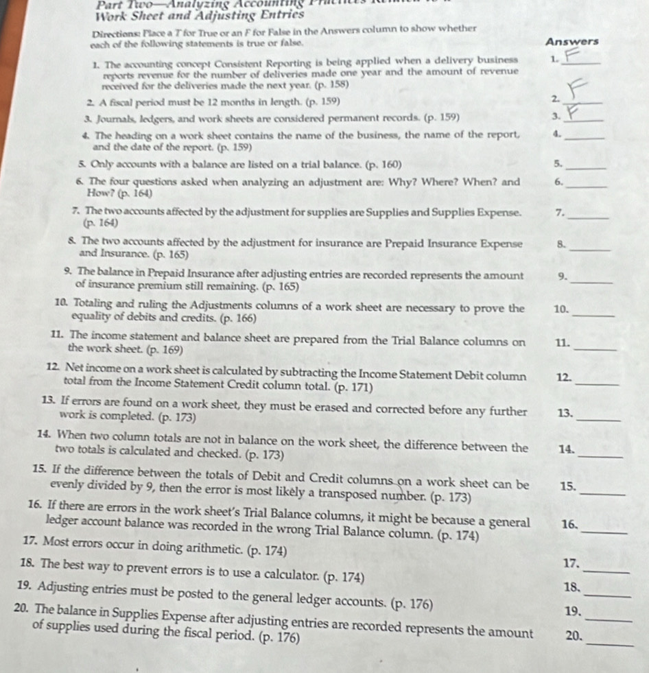 Part Two—Analyzing Accounting Pratin
Work Sheet and Adjusting Entries
Directions: Flace a T for True or an F for False in the Answers column to show whether
each of the following statements is true or false. Answers
1. The accounting concept Consistent Reporting is being applied when a delivery business 1._
reports revenue for the number of deliveries made one year and the amount of revenue
received for the deliveries made the next year. (p. 158)
2. A fiscal period must be 12 months in length. (p. 159)
2._
3. Journals, ledgers, and work sheets are considered permanent records. (p. 159)
3._
4. The heading on a work sheet contains the name of the business, the name of the report, 4._
and the date of the report. (p. 159)
5. Only accounts with a balance are listed on a trial balance. (p. 160) 5._
6. The four questions asked when analyzing an adjustment are: Why? Where? When? and 6._
How? (p. 164)
7. The two accounts affected by the adjustment for supplies are Supplies and Supplies Expense. 7._
(p. 164)
8. The two accounts affected by the adjustment for insurance are Prepaid Insurance Expense 8._
and Insurance. (p. 165)
_
9. The balance in Prepaid Insurance after adjusting entries are recorded represents the amount 9.
of insurance premium still remaining. (p. 165)
10. Totaling and ruling the Adjustments columns of a work sheet are necessary to prove the 10.
equality of debits and credits. (p. 166)
_
11. The income statement and balance sheet are prepared from the Trial Balance columns on 11.
the work sheet. (p. 169)
_
12. Net income on a work sheet is calculated by subtracting the Income Statement Debit column 12.
total from the Income Statement Credit column total. (p. 171)
_
13. If errors are found on a work sheet, they must be erased and corrected before any further 13.
work is completed. (p. 173)
_
14. When two column totals are not in balance on the work sheet, the difference between the 14.
two totals is calculated and checked. (p. 173)
_
15. If the difference between the totals of Debit and Credit columns on a work sheet can be 15.
evenly divided by 9, then the error is most likély a transposed number. (p. 173)
_
16. If there are errors in the work sheet’s Trial Balance columns, it might be because a general 16.
ledger account balance was recorded in the wrong Trial Balance column. (p. 174)
_
17. Most errors occur in doing arithmetic. (p. 174)
17.
18. The best way to prevent errors is to use a calculator. (p. 174)
_
_
18.
19. Adjusting entries must be posted to the general ledger accounts. (p. 176)
19.
_
20. The balance in Supplies Expense after adjusting entries are recorded represents the amount 20._
of supplies used during the fiscal period. (p. 176)