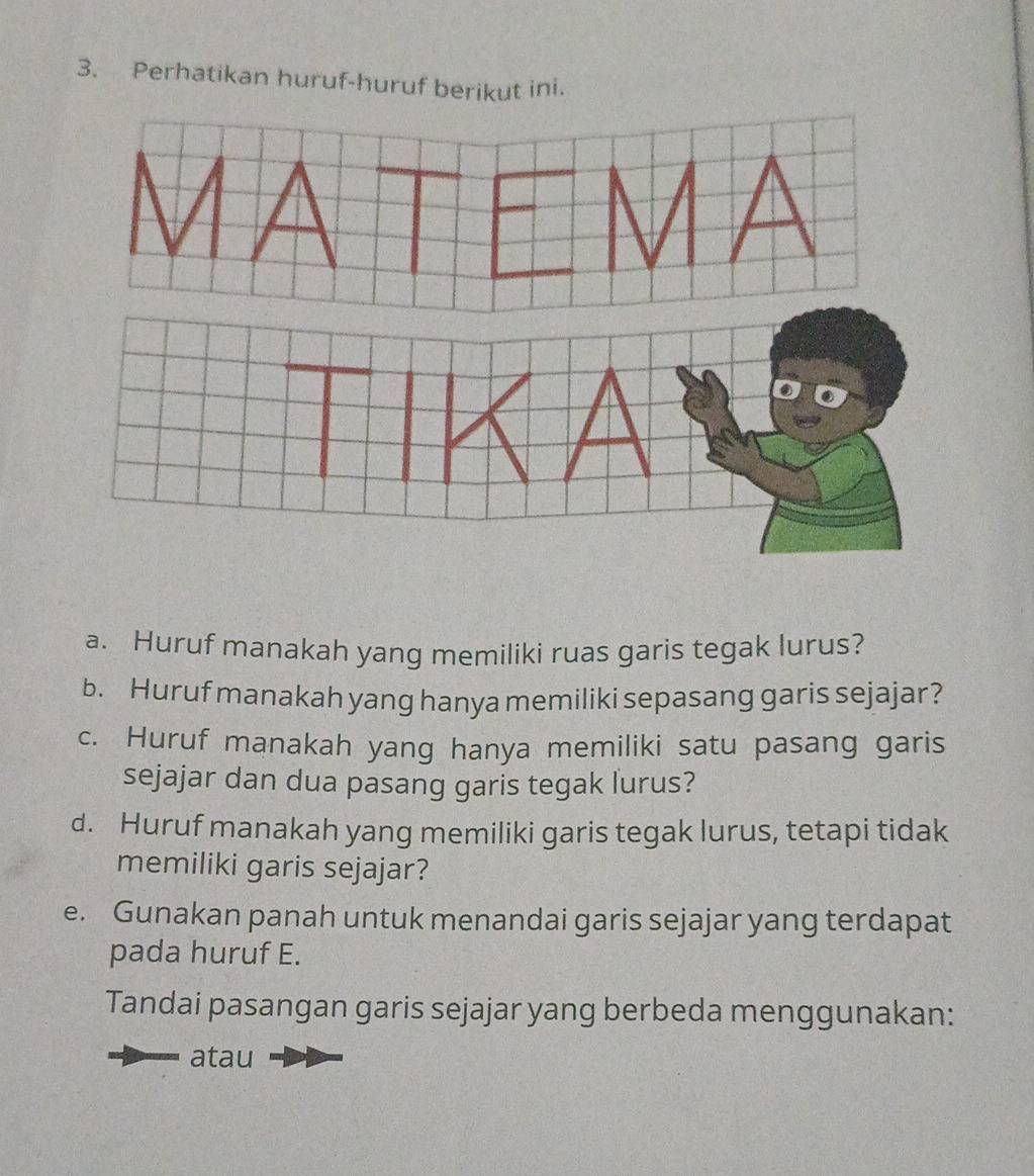 Perhatikan huruf-huruf berikut ini. 
a. Huruf manakah yang memiliki ruas garis tegak lurus? 
b. Huruf manakah yang hanya memiliki sepasang garis sejajar? 
c. Huruf manakah yang hanya memiliki satu pasang garis 
sejajar dan dua pasang garis tegak lurus? 
d. Huruf manakah yang memiliki garis tegak lurus, tetapi tidak 
memiliki garis sejajar? 
e. Gunakan panah untuk menandai garis sejajar yang terdapat 
pada huruf E. 
Tandai pasangan garis sejajar yang berbeda menggunakan: 
atau