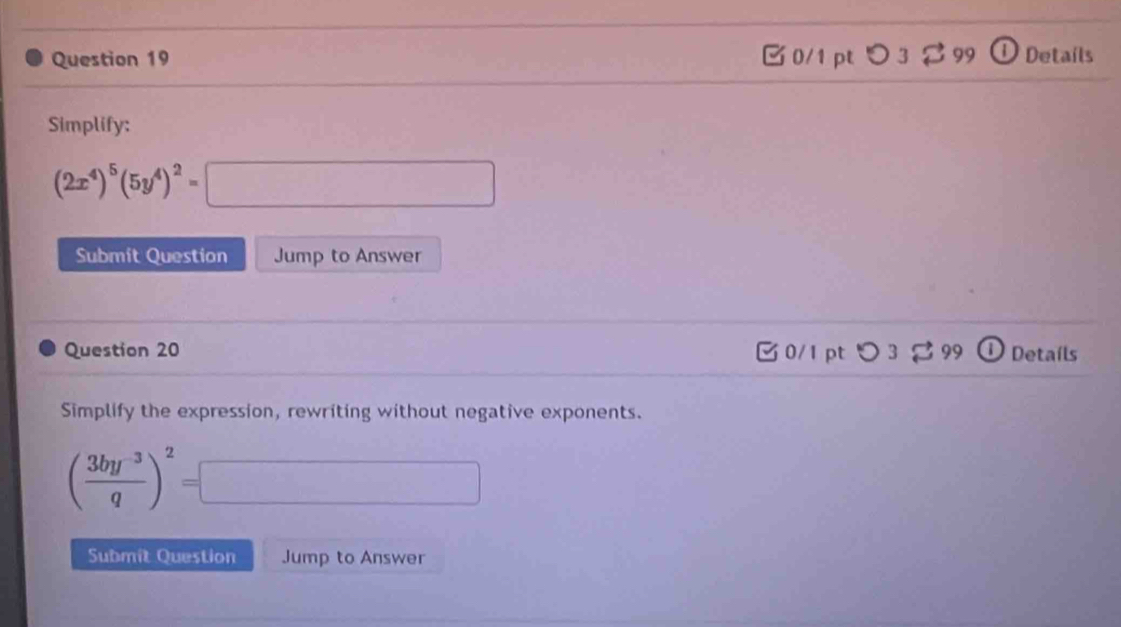 □ 0/1 pt つ 3 $99 ① Details 
Simplify:
(2x^4)^5(5y^4)^2=□
Submit Question Jump to Answer 
Question 20 0/1 pt つ 3 99 Detaíls 
Simplify the expression, rewriting without negative exponents.
( (3by^(-3))/q )^2=□
Submit Question Jump to Answer