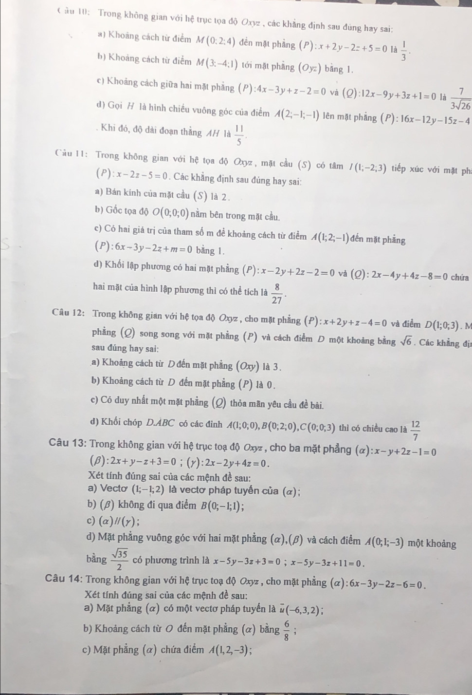 ầu 10: Trong không gian với hệ trục tọa độ Oxyz , các khẳng định sau đủng hay sai:
a) Khoảng cách từ điểm M(0:2:4) đền mặt phảng (P):x+2y-2z+5=0 là  1/3 .
h) Khoảng cách từ điểm M(3:-4:1) tới mặt phầng (Oyz) bǎng 1.
c) Khoảng cách giữa hai mặt phẳng (P):4x-3y+z-2=0 và (0 ):12x-9y+3z+1=0 là  7/3sqrt(26) 
d) Gọi H là hình chiều vuông góc của điểm A(2;-1;-1) lên mặt phảng (P):16x-12y-15z-4
Khi đó, độ dài đoạn thẳng AH là  11/5 .
Cầu 11: Trong không gian với hệ tọa độ Oxyz, mặt cầu (S) có tâm I(1;-2;3) tiếp xúc với mặt ph
(P): x-2z-5=0. Các khẳng định sau đúng hay sai:
a) Bán kính của mặt cầu (S) là 2.
b) Gốc tọa độ O(0;0;0) nằm bên trong mặt cầu.
c) Có hai giá trị của tham số m đề khoảng cách từ điềm A(1;2;-1) đến mặt phẳng
(P):6x-3y-2z+m=0 bằng 1.
d) Khối lập phương có hai mặt phẳng (P) :x-2y+2z-2=0 và (Q):2x-4y+4z-8=0 chứa
hai mặt của hình lập phương thì có thể tích là  8/27 .
Câu 12: Trong không gian với hệ tọa độ Oxyz , cho mặt phẳng (P):x+2y+z-4=0 và điểm D(1;0;3). M
phẳng (Q) song song với mặt phẳng (P) và cách điểm D một khoảng bằng sqrt(6). Các khẳng địi
sau đúng hay sai:
a) Khoảng cách từ D đến mặt phẳng (Oxy) là 3.
b) Khoảng cách từ D đến mặt phẳng (P) là 0.
c) Có duy nhất một mặt phẳng (Q) thỏa mãn yêu cầu đề bài.
d) Khối chóp D.ABC có các đinh A(1;0;0),B(0;2;0),C(0;0;3) thì có chiều cao là  12/7 
Câu 13: Trong không gian với hệ trục toạ độ Oxyz , cho ba mặt phẳng (alpha ):x-y+2z-1=0
(beta ):2x+y-z+3=0;(gamma ):2x-2y+4z=0.
Xét tính đúng sai của các mệnh đề sau:
a) Vecto (1;-1;2) là vectơ pháp tuyến của (α);
b) (β) không đi qua điểm B(0;-1;1)
c) (alpha )parallel (gamma )
d) Mặt phẳng vuông góc với hai mặt phẳng (α),(β) và cách điểm A(0;1;-3) một khoảng
bằng  sqrt(35)/2  có phương trình là x-5y-3z+3=0;x-5y-3z+11=0.
Câu 14: Trong không gian với hệ trục toạ độ Oxyz , cho mặt phẳng (alpha ):6x-3y-2z-6=0.
Xét tính đúng sai của các mệnh đề sau:
a) Mặt phẳng (α) có một vectơ pháp tuyển là overline u(-6,3,2)
b) Khoảng cách từ O đến mặt phẳng (α) bằng  6/8 ;
c) Mặt phẳng (α) chứa điểm A(1,2,-3);