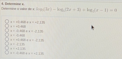 Determine x.
Determine o valor de x : log _5(3x)-log _5(2x+3)+log _5(x-1)=0
x=+0.468 e x=+2,135
x=+0.468
x=-0.468 e x=-2,135
x=-0.468
x=+0.468 e x=-2,135
x=-2,135
x=+2,135
x=-0,468 e x=+2,135