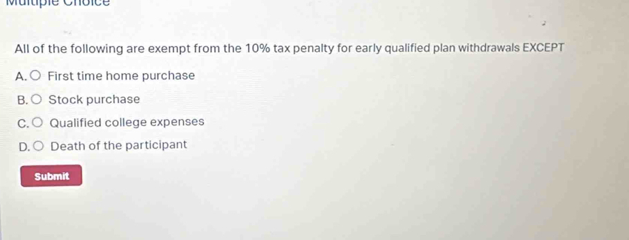 Multpie Chôice
All of the following are exempt from the 10% tax penalty for early qualified plan withdrawals EXCEPT
A. ○ First time home purchase
B.○ Stock purchase
C. ○ Qualified college expenses
D.○ Death of the participant
Submit