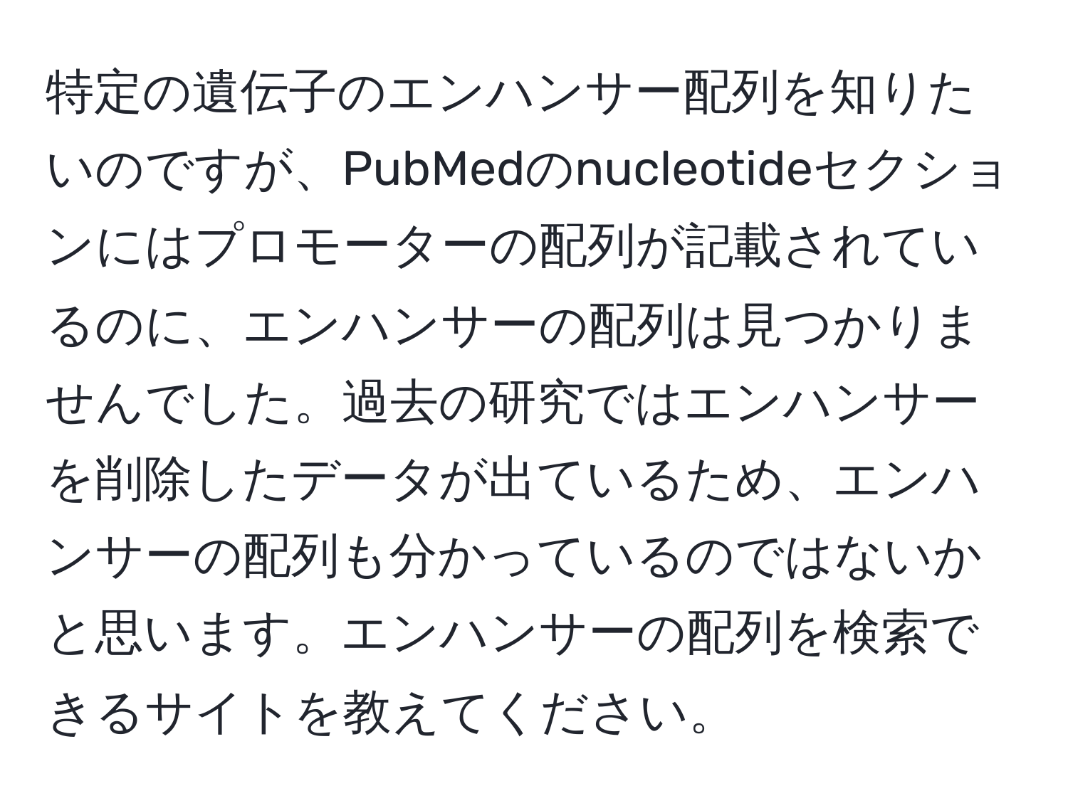 特定の遺伝子のエンハンサー配列を知りたいのですが、PubMedのnucleotideセクションにはプロモーターの配列が記載されているのに、エンハンサーの配列は見つかりませんでした。過去の研究ではエンハンサーを削除したデータが出ているため、エンハンサーの配列も分かっているのではないかと思います。エンハンサーの配列を検索できるサイトを教えてください。