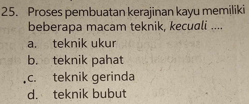 Proses pembuatan kerajinan kayu memiliki
beberapa macam teknik, kecuali ....
a. teknik ukur
b. teknik pahat
c. teknik gerinda
d. teknik bubut