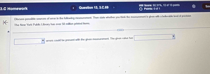 Homework Question 13, 3.C.69 HW Score: 92.31%, 12 of 13 points Sav 
Points: 0 of 1 
Discuss possible sources of error in the following measurement. Then state whether you think the measurement is given with a believable level of precision 
The New York Public Library has over 50 million printed items.
□ :□ errors could be present with the given measurement. The given value has □