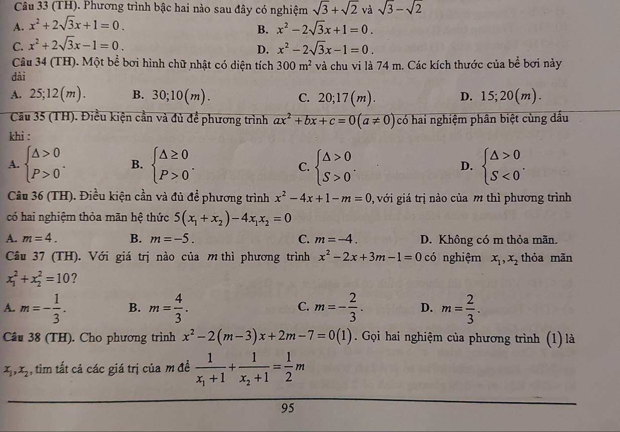 (TH). Phương trình bậc hai nào sau đây có nghiệm sqrt(3)+sqrt(2) và sqrt(3)-sqrt(2)
A. x^2+2sqrt(3)x+1=0. x^2-2sqrt(3)x+1=0.
B.
C. x^2+2sqrt(3)x-1=0.
D. x^2-2sqrt(3)x-1=0.
Câu 34 (TH). Một bể bơi hình chữ nhật có diện tích 300m^2 và chu vi là 74 m. Các kích thước của bể bơi này
dài
(n
A. 25;12(m). B. 30;10(m). C. 20;17(m). D. 1 ,20(n)
Câu 35 (TH). Điều kiện cần và đủ đề phương trình ax^2+bx+c=0(a!= 0) có hai nghiệm phân biệt cùng dấu
khi :
A. beginarrayl △ >0 P>0endarray. . B. beginarrayl △ ≥ 0 P>0endarray. . beginarrayl △ >0 S>0endarray. . beginarrayl △ >0 S<0endarray. .
C.
D.
Câu 36 (TH). Điều kiện cần và đủ để phương trình x^2-4x+1-m=0 0, với giá trị nào của m thì phương trình
có hai nghiệm thỏa mãn hệ thức 5(x_1+x_2)-4x_1x_2=0
A. m=4. B. m=-5. C. m=-4. D. Không có m thỏa mãn.
Câu 37 (TH). Với giá trị nào của m thì phương trình x^2-2x+3m-1=0 có nghiệm x_1,x_2 thỏa mãn
x_1^(2+x_2^2=10 ?
A. m=-frac 1)3. m= 4/3 . m=- 2/3 . D. m= 2/3 .
B.
C.
Cầu 38 (TH). Cho phương trình x^2-2(m-3)x+2m-7=0(1). Gọi hai nghiệm của phương trình (1) là
x_1,x_2 , tìm tất cả các giá trị của m đề frac 1x_1+1+frac 1x_2+1= 1/2 m
95