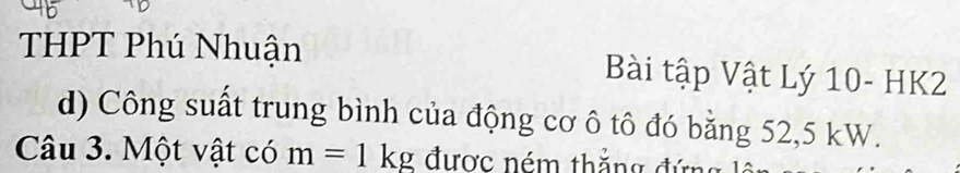 THPT Phú Nhuận Bài tập Vật Lý 10- HK2
d) Công suất trung bình của động cơ ô tô đó bằng 52,5 kW. 
Câu 3. Một vật có m=1kg được ném thắng đứng