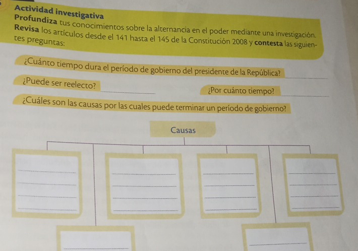 Actividad investigativa 
Profundiza tus conocimientos sobre la alternancia en el poder mediante una investigación. 
Revisa los artículos desde el 141 hasta el 145 de la Constitución 2008 y contesta las siguien- 
tes preguntas: 
¿Cuánto tiempo dura el período de gobierno del presidente de la República? 
¿Puede ser reelecto? 
¿Por cuánto tiempo? 
¿Cuáles son las causas por las cuales puede terminar un período de gobierno? 
Causas 
_ 
_ 
_ 
_ 
_ 
_ 
_ 
_ 
_ 
_ 
_ 
_ 
_ 
_ 
_ 
_ 
_