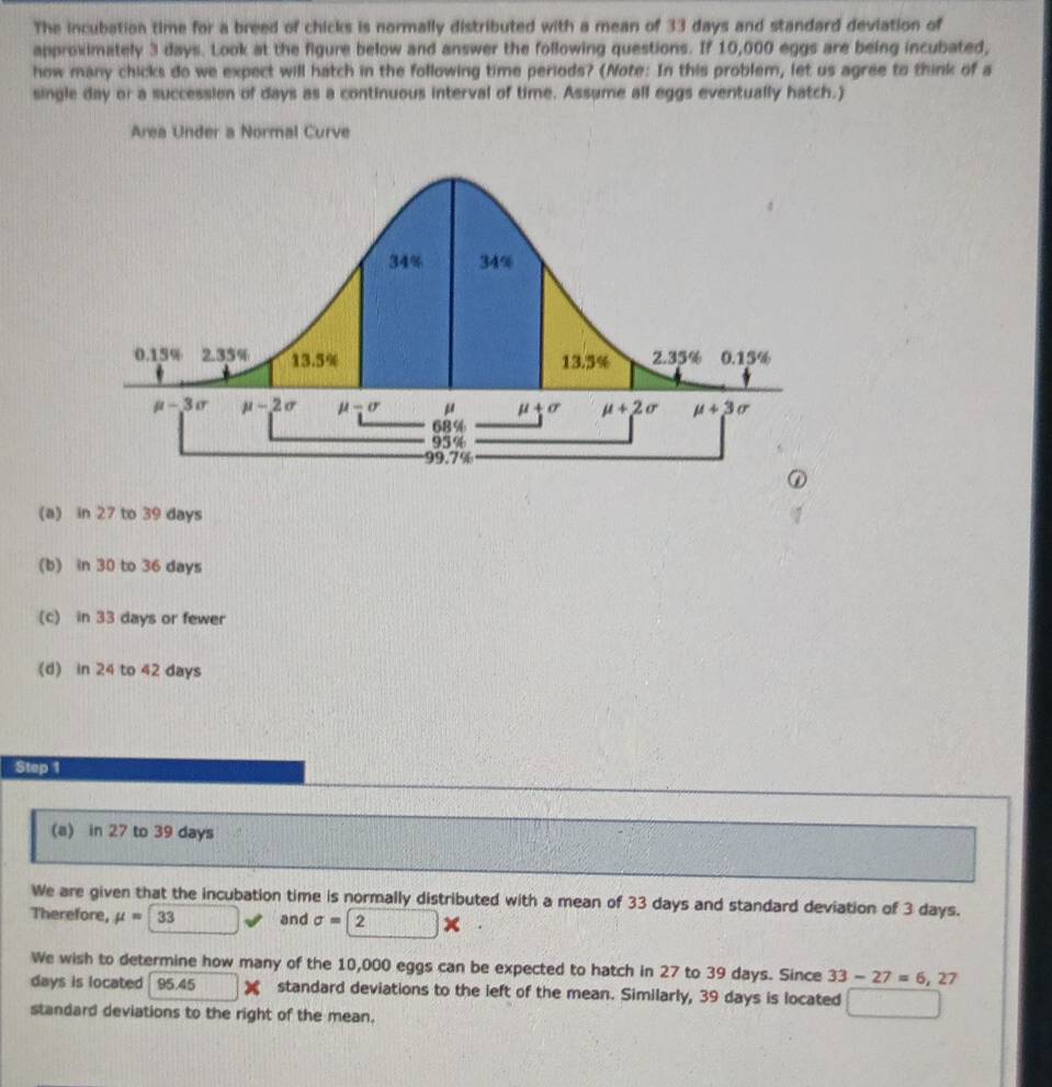 The incubation time for a breed of chicks is normally distributed with a mean of 33 days and standard deviation of
approximately 3 days. Look at the figure below and answer the following questions. If 10,000 eggs are being incubated,
how many chicks do we expect will hatch in the following time periods? (Note: In this problem, let us agree to think of a
single day or a succession of days as a continuous interval of time. Assume all eggs eventually hatch.)
Area Under a Normal Curve
(a) in 27 to 39 days
(b) in 30 to 36 days
(c) in 33 days or fewer
(d) in 24 to 42 days
Step 1
(a) in 27 to 39 days
We are given that the incubation time is normally distributed with a mean of 33 days and standard deviation of 3 days.
Therefore, mu =33 and sigma =2*
We wish to determine how many of the 10,000 eggs can be expected to hatch in 27 to 39 days. Since 33-27=6,27
days is located 95.45 ) standard deviations to the left of the mean. Similarly, 39 days is located
standard deviations to the right of the mean.