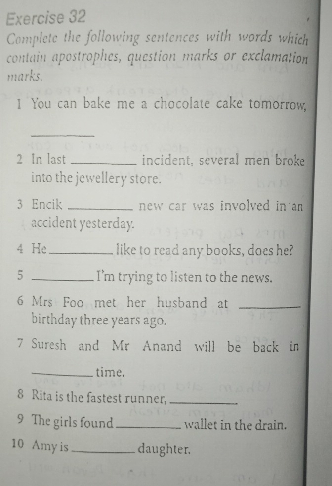 Complete the following sentences with words which 
contain apostrophes, question marks or exclamation 
marks. 
I You can bake me a chocolate cake tomorrow, 
_ 
2 In last _incident, several men broke 
into the jewellery store. 
3 Encik _new car was involved in an 
accident yesterday. 
4 He _like to read any books, does he? 
5 _I’m trying to listen to the news. 
6 Mrs Foo met her husband at_ 
birthday three years ago. 
7 Suresh and Mr Anand will be back in 
_time. 
8 Rita is the fastest runner,_ 
9 The girls found_ wallet in the drain. 
10 Amy is _daughter.