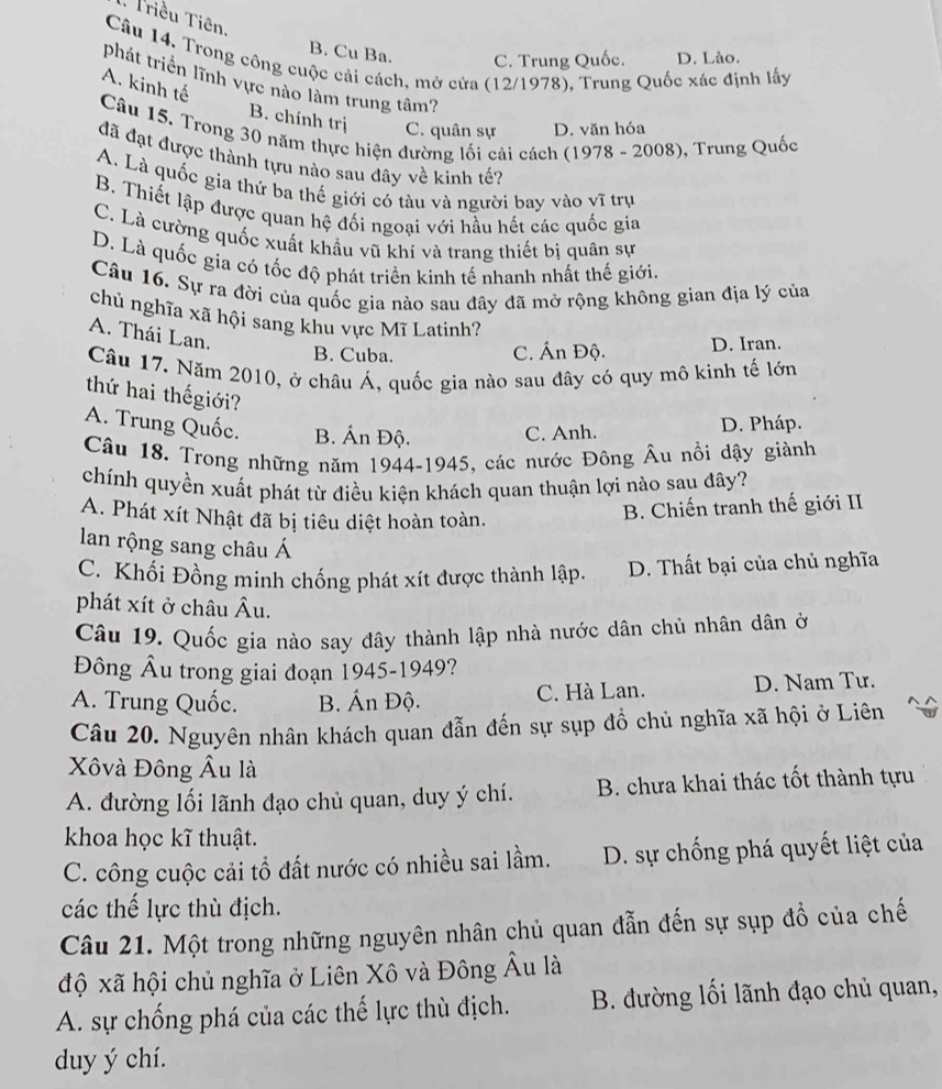 .. Triều Tiên.
B. Cu Ba. C. Trung Quốc. D. Lào.
Câu 14. Trong công cuộc cải cách, mở cửa (12/1978), Trung Quốc xác định lấy
phát triển lĩnh vực nào làm trung tâm?
A. kinh tế
B. chính trị C. quân sự D. văn hóa
Câu 15. Trong 30 năm thực hiện đường lối cải cách (1978 - 2008), Trung Quốc
đã đạt được thành tựu nào sau đây về kinh tế?
A. Là quốc gia thứ ba thế giới có tàu và người bay vào vĩ trụ
B. Thiết lập được quan hệ đối ngoại với hầu hết các quốc gia
C. Là cường quốc xuất khẩu vũ khí và trang thiết bị quân sự
D. Là quốc gia có tốc độ phát triển kinh tế nhanh nhất thế giới.
Câu 16. Sự ra đời của quốc gia nào sau đây đã mở rộng không gian địa lý của
chủ nghĩa xã hội sang khu vực Mĩ Latinh?
A. Thái Lan.
B. Cuba. C. Ấn Độ. D. Iran.
Câu 17. Năm 2010, ở châu Á, quốc gia nào sau đây có quy mô kinh tế lớn
thứ hai thếgiới?
A. Trung Quốc. B. Án Độ. C. Anh.
D. Pháp.
Câu 18. Trong những năm 1944-1945, các nước Đông Âu nồi dậy giành
chính quyền xuất phát từ điều kiện khách quan thuận lợi nào sau đây?
A. Phát xít Nhật đã bị tiêu diệt hoàn toàn.
B. Chiến tranh thế giới II
lan rộng sang châu Á
C. Khối Đồng minh chống phát xít được thành lập. D. Thất bại của chủ nghĩa
phát xít ở châu Âu.
Câu 19. Quốc gia nào say đây thành lập nhà nước dân chủ nhân dân ở
Đông Âu trong giai đoạn 1945-1949?
A. Trung Quốc. B. Ấn Độ. C. Hà Lan. D. Nam Tư.
Câu 20. Nguyên nhân khách quan đẫn đến sự sụp đồ chủ nghĩa xã hội ở Liên
Xôvà Đông Âu là
A. đường lối lãnh đạo chủ quan, duy ý chí. B. chưa khai thác tốt thành tựu
khoa học kĩ thuật.
C. công cuộc cải tổ đất nước có nhiều sai lầm. D. sự chống phá quyết liệt của
các thế lực thù địch.
Câu 21. Một trong những nguyên nhân chủ quan đẫn đến sự sụp đồ của chế
độ xã hội chủ nghĩa ở Liên Xô và Đông Âu là
A. sự chống phá của các thế lực thù địch.  B. đường lối lãnh đạo chủ quan,
duy ý chí.