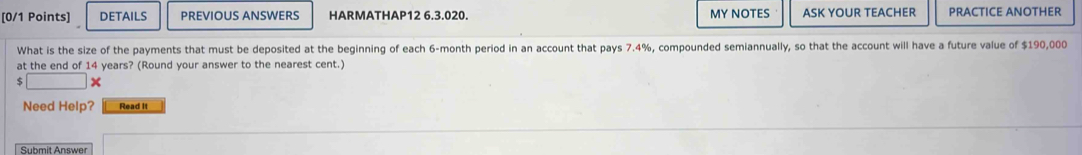 DETAILS PREVIOUS ANSWERS HARMATHAP12 6.3.020. MY NOTES ASK YOUR TEACHER PRACTICE ANOTHER 
What is the size of the payments that must be deposited at the beginning of each 6-month period in an account that pays 7.4%, compounded semiannually, so that the account will have a future value of $190,000
at the end of 14 years? (Round your answer to the nearest cent.)
$ □ *
Need Help? Read it 
Submit Answer