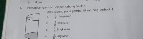 b. 8 cm
6. Perhatikan gambar belahan tabung berikut.
Alas tabung pada gambar di samping berbentuk . . . .
a.  1/2 lingkaran
b.  1/3 lingkaran
C.  1/4 lingkaran
d.  1/8  lingkaran