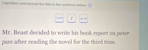 Capitalize and format the title in the sentence below. 
CAPS 1 “ ” 
Mr. Beast decided to write his book report on peter 
pan after reading the novel for the third time.