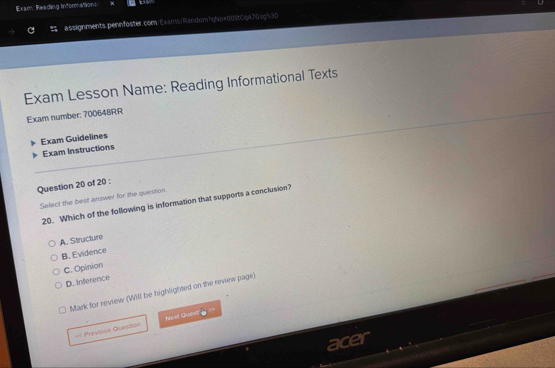 Exam: Reading Informationa Exam
assignments.pennfoster.com/Exams/Random?qNo=00StCqA7Gsg%3D
Exam Lesson Name: Reading Informational Texts
Exam number: 700648RR
Exam Guidelines
Exam Instructions
Question 20 of 20 :
Select the best answer for the question.
20. Which of the following is information that supports a conclusion?
A. Structure
B. Evidence
C. Opinion
D. Inference
Mark for review (Will be highlighted on the review page)
<< Previous Question Next Quest