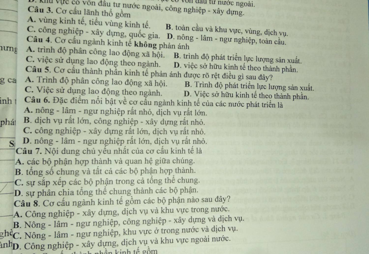 có von đầu từ nước ngoài.
* Ku Vực có vốn đầu tư nước ngoài, công nghiệp - xây dựng.
Câu 3. Cơ cấu lãnh thổ gồm
A. vùng kinh tế, tiểu vùng kinh tế. B. toàn cầu và khu vực, vùng, dịch vụ.
C. công nghiệp - xây dựng, quốc gia. D. nông - lâm - ngư nghiệp, toàn cầu.
Câu 4. Cơ cầu ngành kinh tế không phản ánh
hưng A. trình độ phân công lao động xã hội. B. trình độ phát triển lực lượng sản xuất.
C. việc sử dụng lao động theo ngành. D. việc sở hữu kinh tế theo thành phần.
Câu 5. Cơ cầu thành phần kinh tế phản ánh được rõ rệt điều gì sau đây?
g ca A. Trình độ phân công lao động xã hội. B. Trình độ phát triển lực lượng sản xuất.
C. Việc sử dụng lao động theo ngành. D. Việc sở hữu kinh tế theo thành phần.
inh Câu 6. Đặc điểm nổi bật về cơ cấu ngành kinh tế của các nước phát triển là
A. nông - lâm - ngư nghiệp rất nhỏ, dịch vụ rất lớn.
phát  B. dịch vụ rất lớn, công nghiệp - xây dựng rất nhỏ.
C. công nghiệp - xây dựng rất lớn, dịch vụ rất nhỏ.
S D. nông - lâm - ngư nghiệp rất lớn, dịch vụ rất nhỏ.
Câu 7. Nội dung chủ yếu nhất của cơ cấu kinh tế là
A. các bộ phận hợp thành và quan hệ giữa chúng.
B. tổng số chung và tất cả các bộ phận hợp thành.
C. sự sắp xếp các bộ phận trong cả tổng thể chung.
:D. sự phân chia tổng thể chung thành các bộ phận.
Câu 8. Cơ cấu ngành kinh tế gồm các bộ phận nào sau đây?
A. Công nghiệp - xây dựng, dịch vụ và khu vực trong nước.
B. Nông - lâm - ngư nghiệp, công nghiệp - xây dựng và dịch vụ.
the *C. Nông - lâm - ngư nghiệp, khu vực ở trong nước và dịch vụ.
inh 'D. Công nghiệp - xây dựng, dịch vụ và khu vực ngoài nước.
ần kinh tế gồm