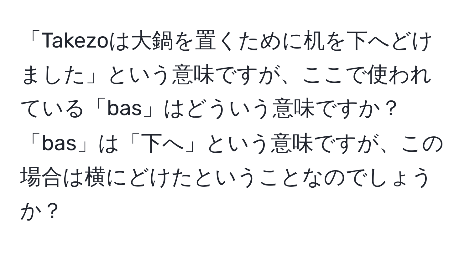 「Takezoは大鍋を置くために机を下へどけました」という意味ですが、ここで使われている「bas」はどういう意味ですか？「bas」は「下へ」という意味ですが、この場合は横にどけたということなのでしょうか？