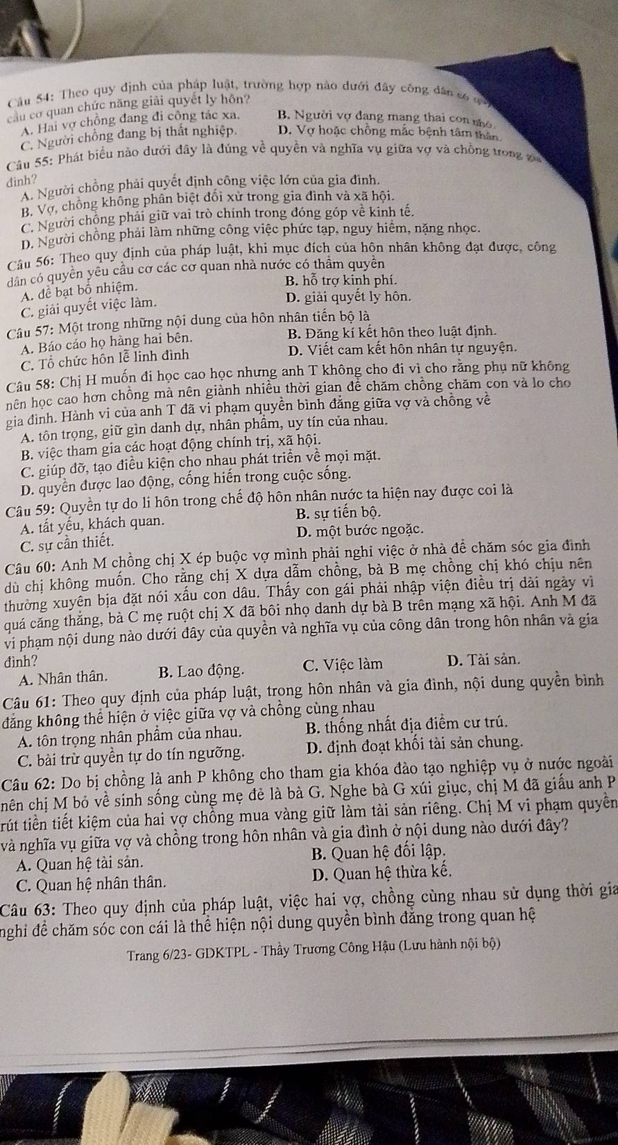 Theo quy định của pháp luật, trường hợp nào dưới đây công dân só qó
câu cơ quan chức năng giải quyết ly hôn?
A. Hai vợ chồng đang đi công tác xa. B. Người vợ đang mạng thai con nho
C. Người chồng đang bị thất nghiệp. D. Vợ hoặc chồng mắc bệnh tâm thân
Câu 55: Phát biểu nào dưới đây là đúng về quyền và nghĩa vụ giữa vợ và chồng trong v
đinh?
A. Người chồng phải quyết định công việc lớn của gia đình
B. Vợ, chồng không phân biệt đổi xử trong gia đình và xã hội.
C. Người chộng phải giữ vai trò chính trong đóng góp về kinh tế
D. Người chồng phải làm những công việc phức tạp, nguy hiểm, nặng nhọc,
Câu 56: Theo quy định của pháp luật, khi mục đích của hôn nhân không đạt được, công
dân có quyền yêu cầu cơ các cơ quan nhà nước có thầm quyền
A. để bạt bố nhiệm.
B. hoverline O trợ kinh phí.
C. giải quyết việc làm.
D. giải quyết ly hôn.
Câu 57: Một trong những nội dung của hôn nhân tiến bộ là
A. Báo cáo họ hàng hai bên. B. Đăng kí kết hôn theo luật định.
C. Tổ chức hôn lễ linh đình
D. Viết cam kết hôn nhân tự nguyện.
Câu 58: Chị H muốn đi học cao học nhưng anh T không cho đi vì cho rằng phụ nữ không
hên học cao hơn chồng mà nên giành nhiều thời gian để chăm chồng chăm con và lo cho
gia đình. Hành vi của anh T đã vi phạm quyền bình đẳng giữa vợ và chồng về
A. tôn trọng, giữ gìn danh dự, nhân phâm, uy tín của nhau.
B. việc tham gia các hoạt động chính trị, xã hội.
C. giúp đỡ, tạo điều kiện cho nhau phát triển về mọi mặt.
D. quyền được lao động, cống hiến trong cuộc sống.
Câu 59: Quyền tự do li hôn trong chế độ hôn nhân nước ta hiện nay được coi là
A. tất yếu, khách quan. B. sự tiến bộ.
C. sự cần thiết. D. một bước ngoặc.
Câu 60: Anh M chồng chị X ép buộc vợ mình phải nghi việc ở nhà đề chăm sóc gia đình
dù chị không muốn. Cho rằng chị X dựa dẫm chồng, bà B mẹ chồng chị khó chịu nên
thường xuyên bịa đặt nói xấu con dâu. Thấy con gái phải nhập viện điều trị dài ngày vì
quá căng thắng, bà C mẹ ruột chị X đã bôi nhọ danh dự bà B trên mạng xã hội. Anh M đã
vi phạm nội dung nào dưới đây của quyền và nghĩa vụ của công dân trong hôn nhân và gia
đình? D. Tài sản.
A. Nhân thân. B. Lao động. C. Việc làm
Câu 61: Theo quy định của pháp luật, trong hôn nhân và gia đình, nội dung quyền bình
đăng không thể hiện ở việc giữa vợ và chồng cùng nhau
A. tôn trọng nhân phẩm của nhau. B. thống nhất địa điểm cư trú.
C. bài trừ quyền tự do tín ngưỡng. D. định đoạt khối tài sản chung.
Câu 62: Do bị chồng là anh P không cho tham gia khóa đào tạo nghiệp vụ ở nước ngoài
chên chị M bỏ về sinh sống cùng mẹ đẻ là bà G. Nghe bà G xúi giục, chị M đã giấu anh P
trút tiền tiết kiệm của hai vợ chồng mua vàng giữ làm tài sản riêng. Chị M vi phạm quyền
và nghĩa vụ giữa vợ và chồng trong hôn nhân và gia đình ở nội dung nào dưới đây?
A. Quan hệ tài sản.  B. Quan hệ đối lập.
C. Quan hệ nhân thân. D. Quan hệ thừa kế.
Câu 63: Theo quy định của pháp luật, việc hai vợ, chồng cùng nhau sử dụng thời gia
nghi để chăm sóc con cái là thể hiện nội dung quyền bình đăng trong quan hệ
Trang 6/23- GDKTPL - Thầy Trương Công Hậu (Lưu hành nội bộ)